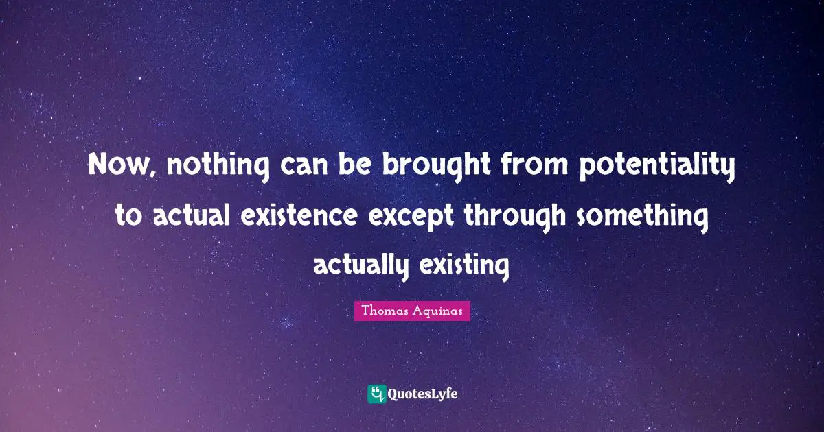 Now, nothing can be brought from potentiality to actual existence except through something actually existing