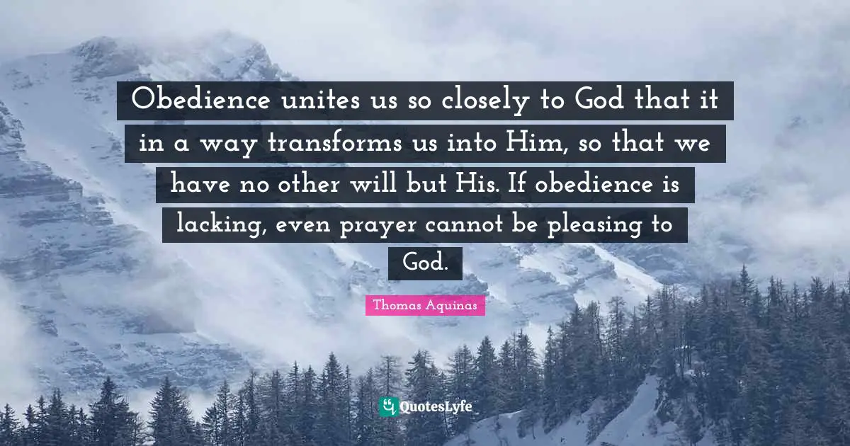 Obedience unites us so closely to God that it in a way transforms us into Him, so that we have no other will but His. If obedience is lacking, even prayer cannot be pleasing to God.