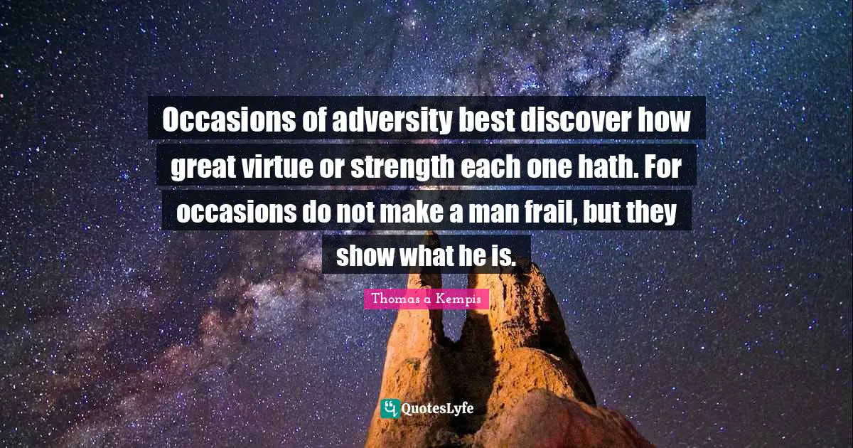 Occasions of adversity best discover how great virtue or strength each one hath. For occasions do not make a man frail, but they show what he is.