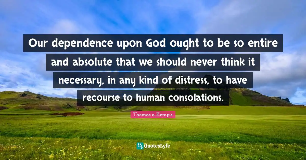 Our dependence upon God ought to be so entire and absolute that we should never think it necessary, in any kind of distress, to have recourse to human consolations.