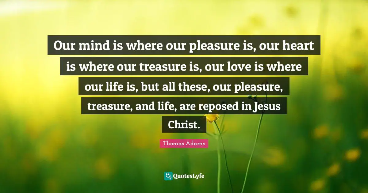 Our mind is where our pleasure is, our heart is where our treasure is, our love is where our life is, but all these, our pleasure, treasure, and life, are reposed in Jesus Christ.