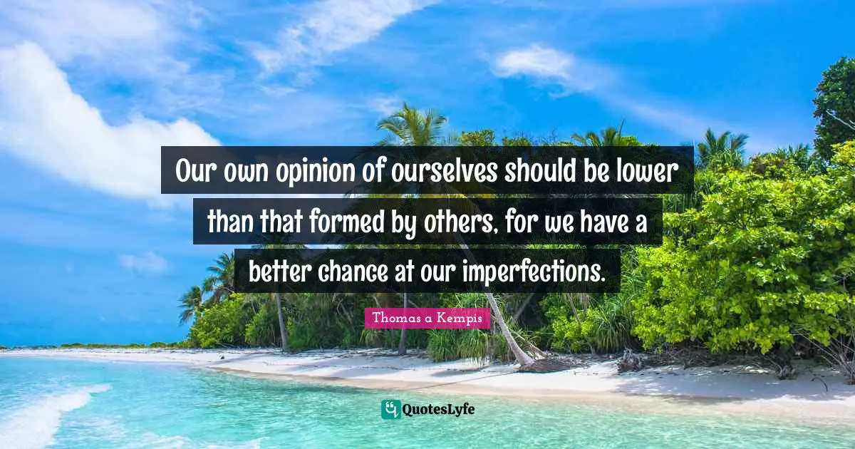 Our own opinion of ourselves should be lower than that formed by others, for we have a better chance at our imperfections.