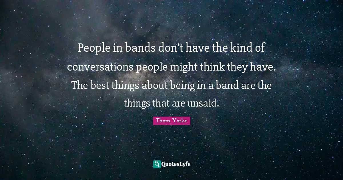 People in bands don't have the kind of conversations people might think they have. The best things about being in a band are the things that are unsaid.