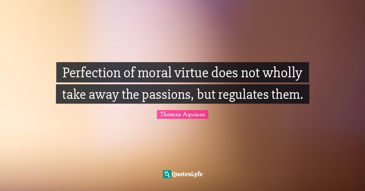 Perfection of moral virtue does not wholly take away the passions, but regulates them.