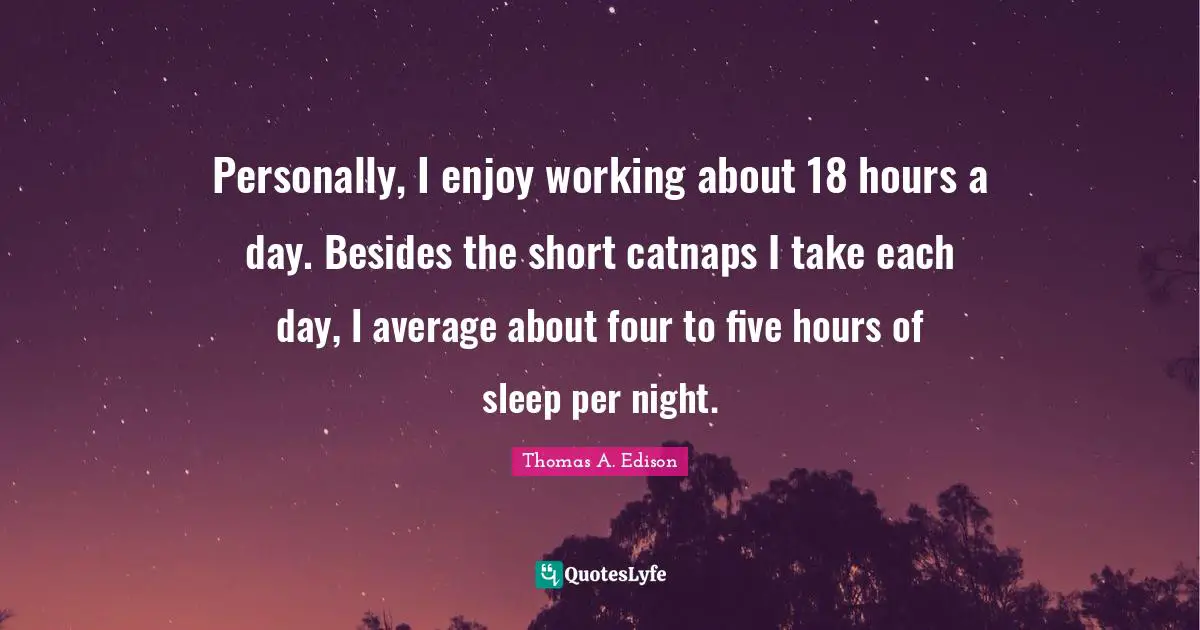 Personally, I enjoy working about 18 hours a day. Besides the short catnaps I take each day, I average about four to five hours of sleep per night.