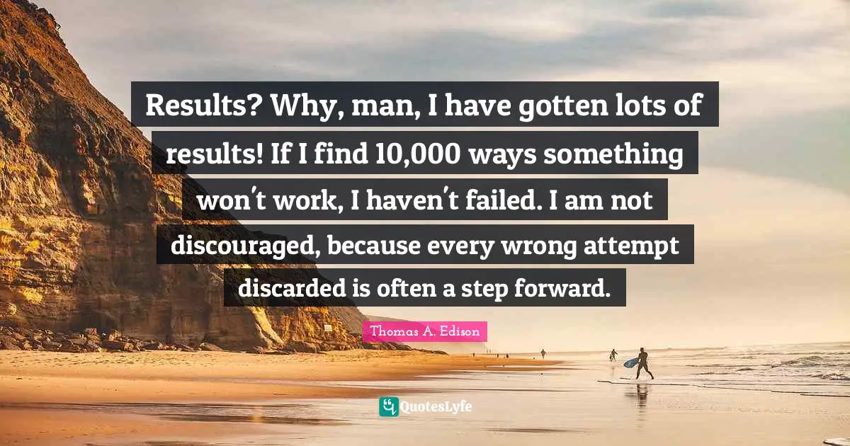 Results? Why, man, I have gotten lots of results! If I find 10,000 ways something won't work, I haven't failed. I am not discouraged, because every wrong attempt discarded is often a step forward.
