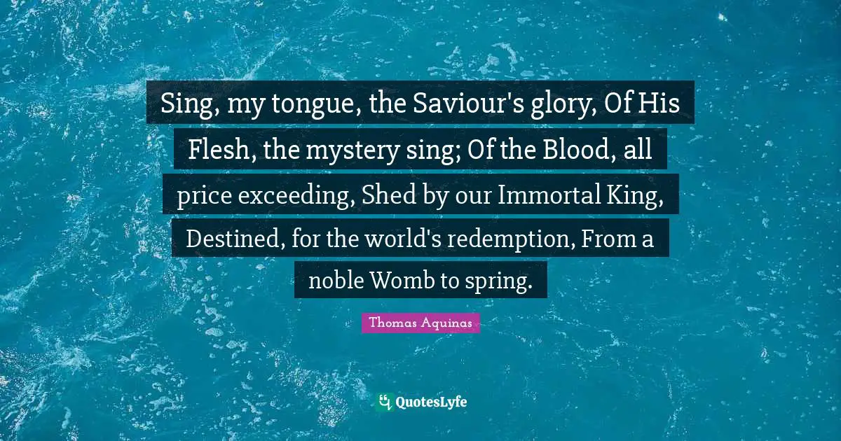 Saviour Quotes: "Sing, my tongue, the Saviour's glory, Of His Flesh, the mystery sing; Of the Blood, all price exceeding, Shed by our Immortal King, Destined, for the world's redemption, From a noble Womb to spring."