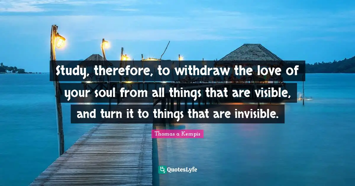 Study, therefore, to withdraw the love of your soul from all things that are visible, and turn it to things that are invisible.