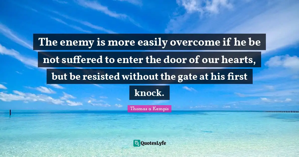 The enemy is more easily overcome if he be not suffered to enter the door of our hearts, but be resisted without the gate at his first knock.