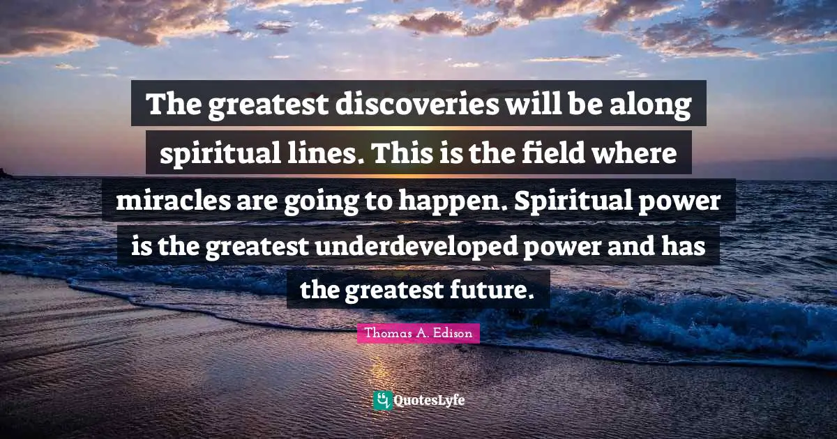 The greatest discoveries will be along spiritual lines. This is the field where miracles are going to happen. Spiritual power is the greatest underdeveloped power and has the greatest future.