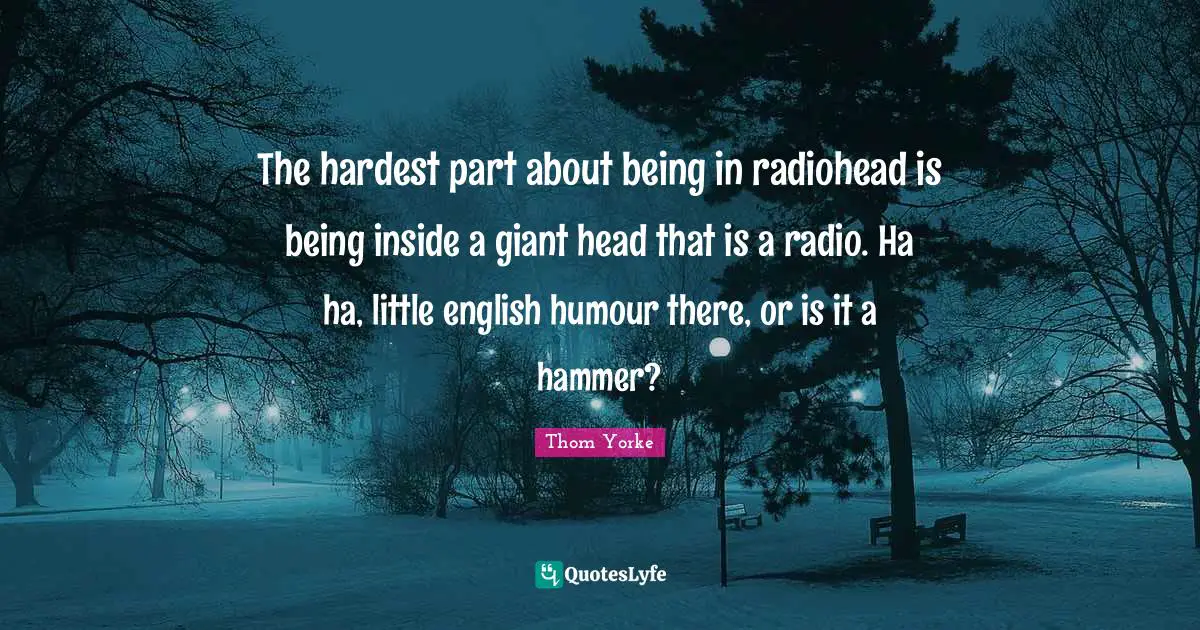 The hardest part about being in radiohead is being inside a giant head that is a radio. Ha ha, little english humour there, or is it a hammer?