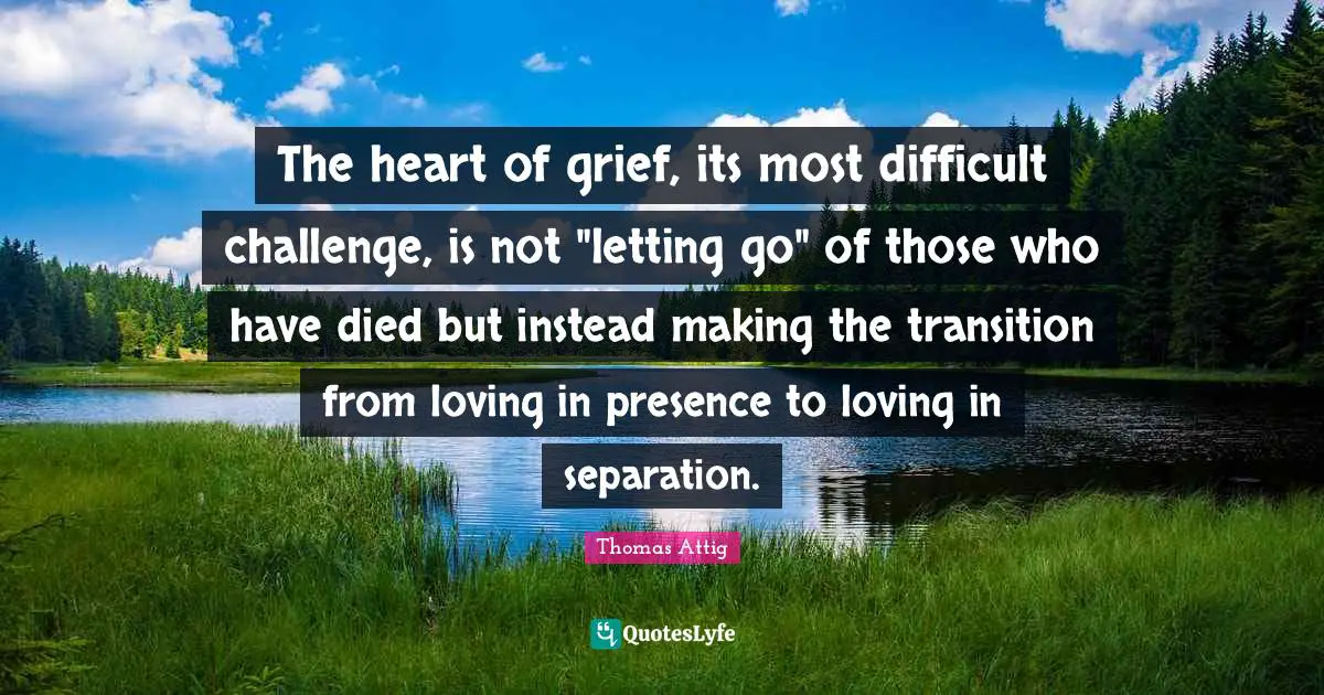 The heart of grief, its most difficult challenge, is not "letting go" of those who have died but instead making the transition from loving in presence to loving in separation.