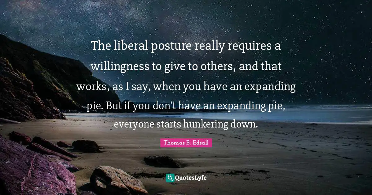 The liberal posture really requires a willingness to give to others, and that works, as I say, when you have an expanding pie. But if you don't have an expanding pie, everyone starts hunkering down.