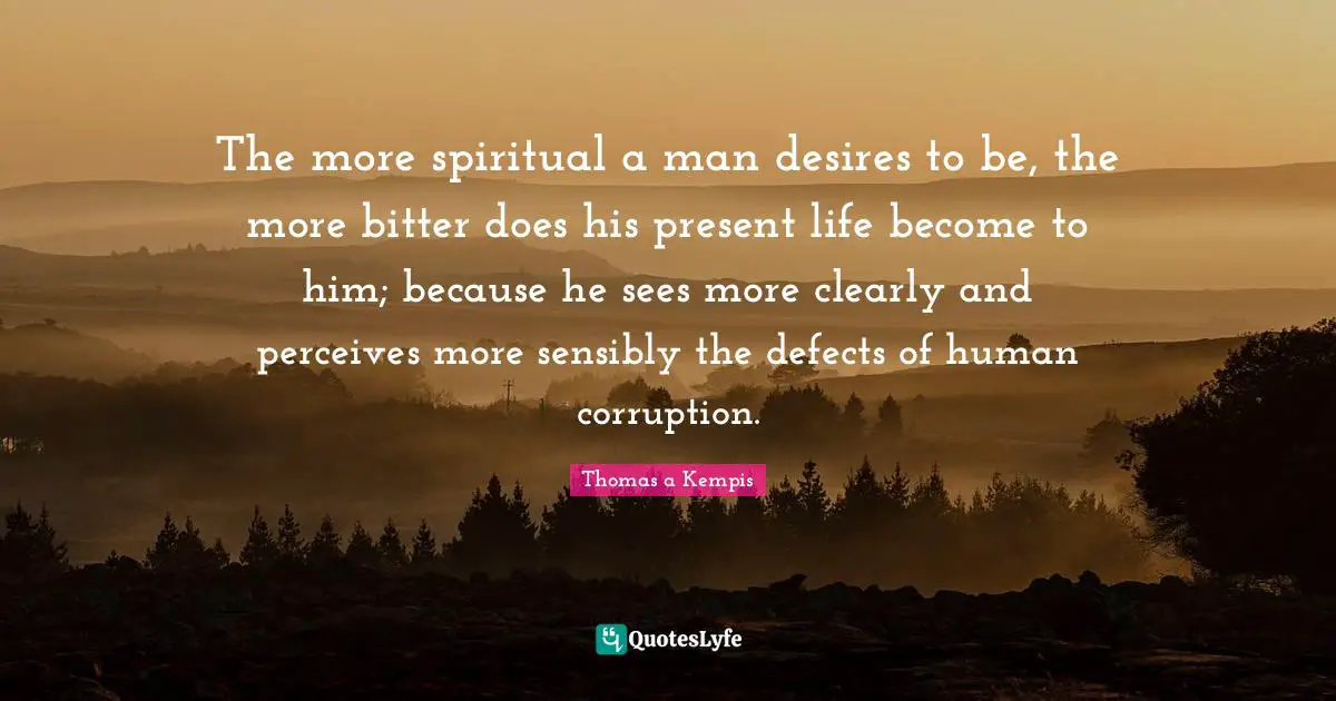 The more spiritual a man desires to be, the more bitter does his present life become to him; because he sees more clearly and perceives more sensibly the defects of human corruption.