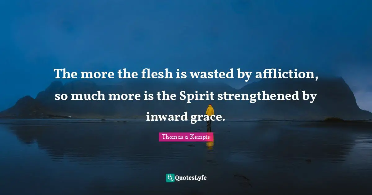The more the flesh is wasted by affliction, so much more is the Spirit strengthened by inward grace.