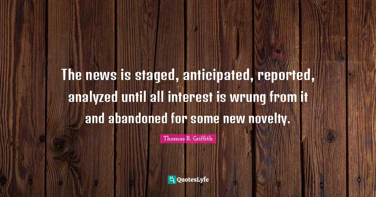 The news is staged, anticipated, reported, analyzed until all interest is wrung from it and abandoned for some new novelty.