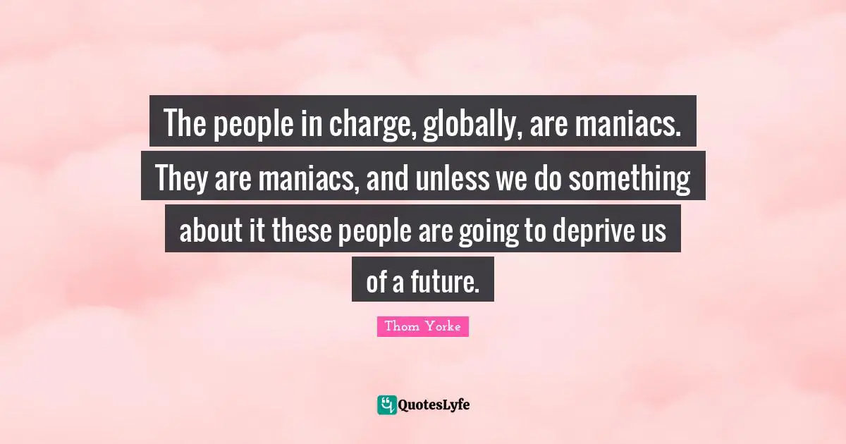 The people in charge, globally, are maniacs. They are maniacs, and unless we do something about it these people are going to deprive us of a future.