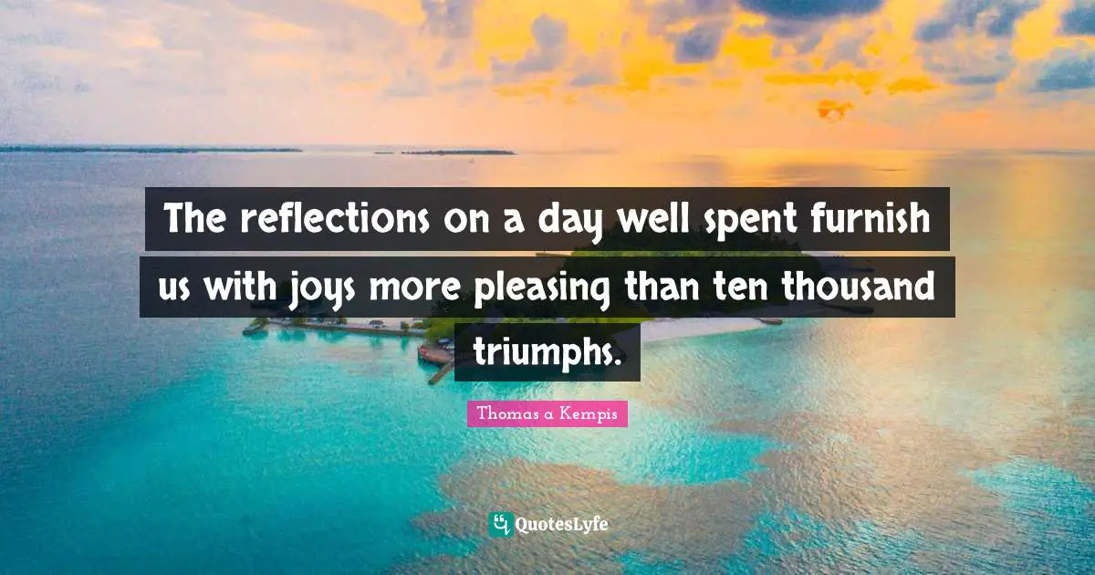 The reflections on a day well spent furnish us with joys more pleasing than ten thousand triumphs.