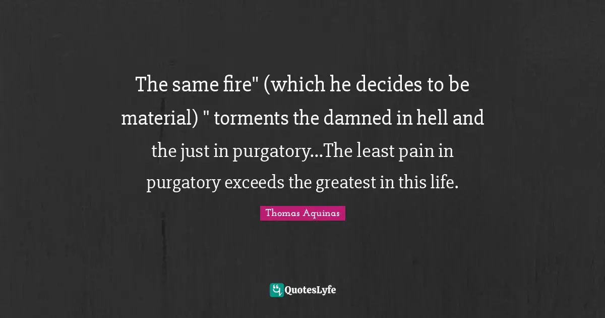The same fire" (which he decides to be material) " torments the damned in hell and the just in purgatory...The least pain in purgatory exceeds the greatest in this life.