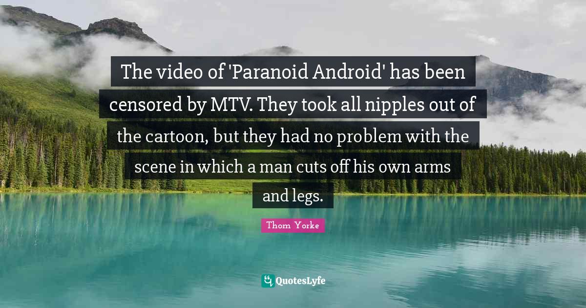The video of 'Paranoid Android' has been censored by MTV. They took all nipples out of the cartoon, but they had no problem with the scene in which a man cuts off his own arms and legs.