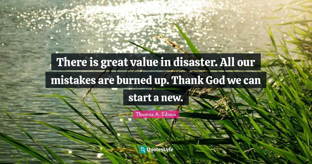 There is great value in disaster. All our mistakes are burned up. Thank God we can start a new.