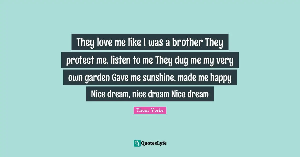 They love me like I was a brother They protect me, listen to me They dug me my very own garden Gave me sunshine, made me happy Nice dream, nice dream Nice dream