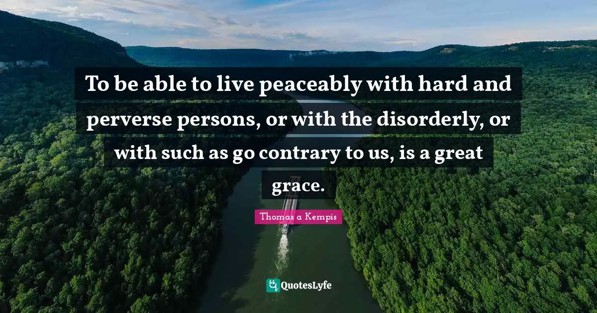 To be able to live peaceably with hard and perverse persons, or with the disorderly, or with such as go contrary to us, is a great grace.