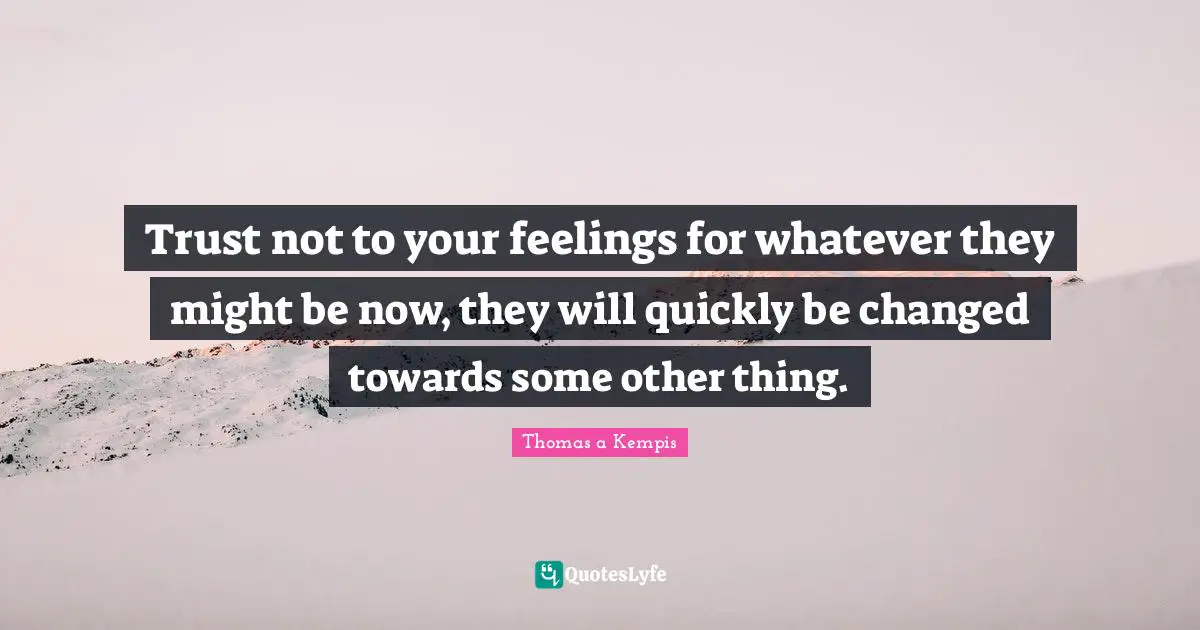Trust not to your feelings for whatever they might be now, they will quickly be changed towards some other thing.