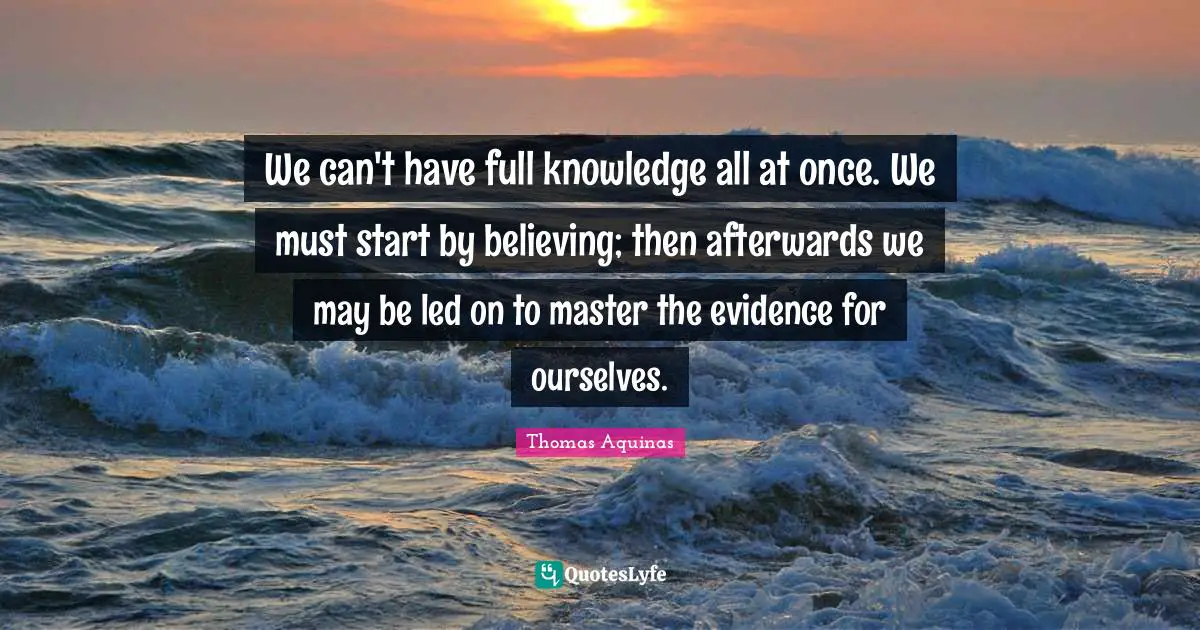 We can't have full knowledge all at once. We must start by believing; then afterwards we may be led on to master the evidence for ourselves.