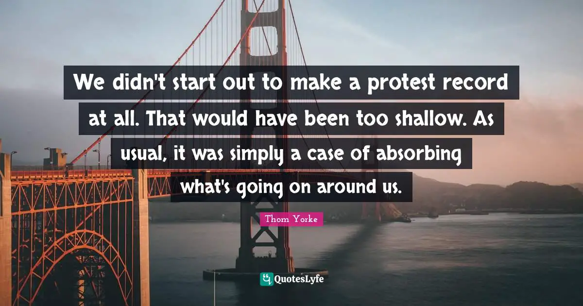 We didn't start out to make a protest record at all. That would have been too shallow. As usual, it was simply a case of absorbing what's going on around us.