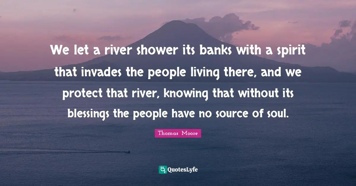 We let a river shower its banks with a spirit that invades the people living there, and we protect that river, knowing that without its blessings the people have no source of soul.