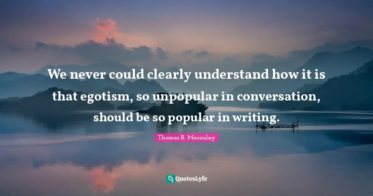 We never could clearly understand how it is that egotism, so unpopular in conversation, should be so popular in writing.