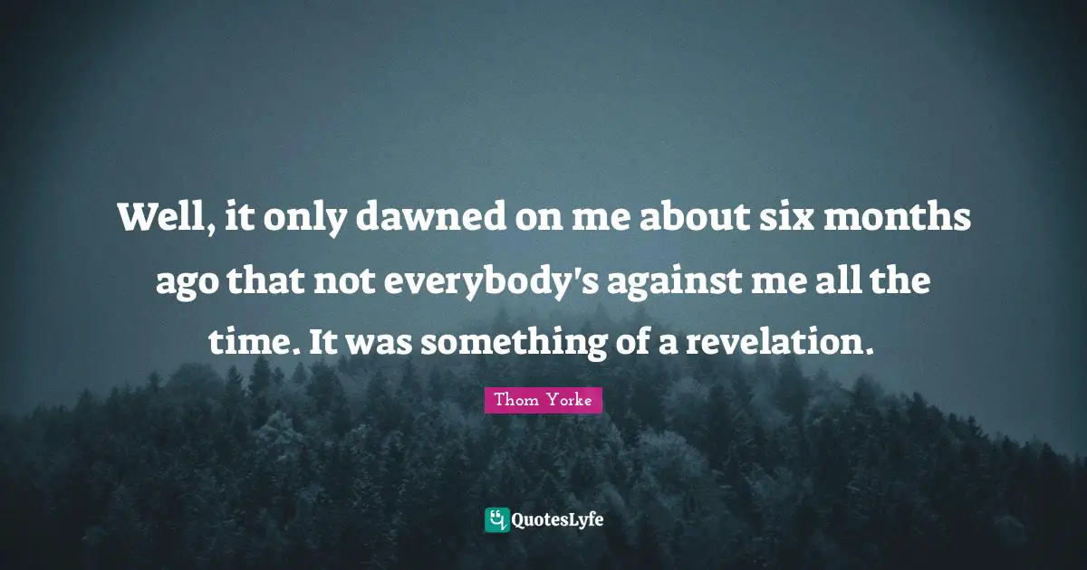 Well, it only dawned on me about six months ago that not everybody's against me all the time. It was something of a revelation.