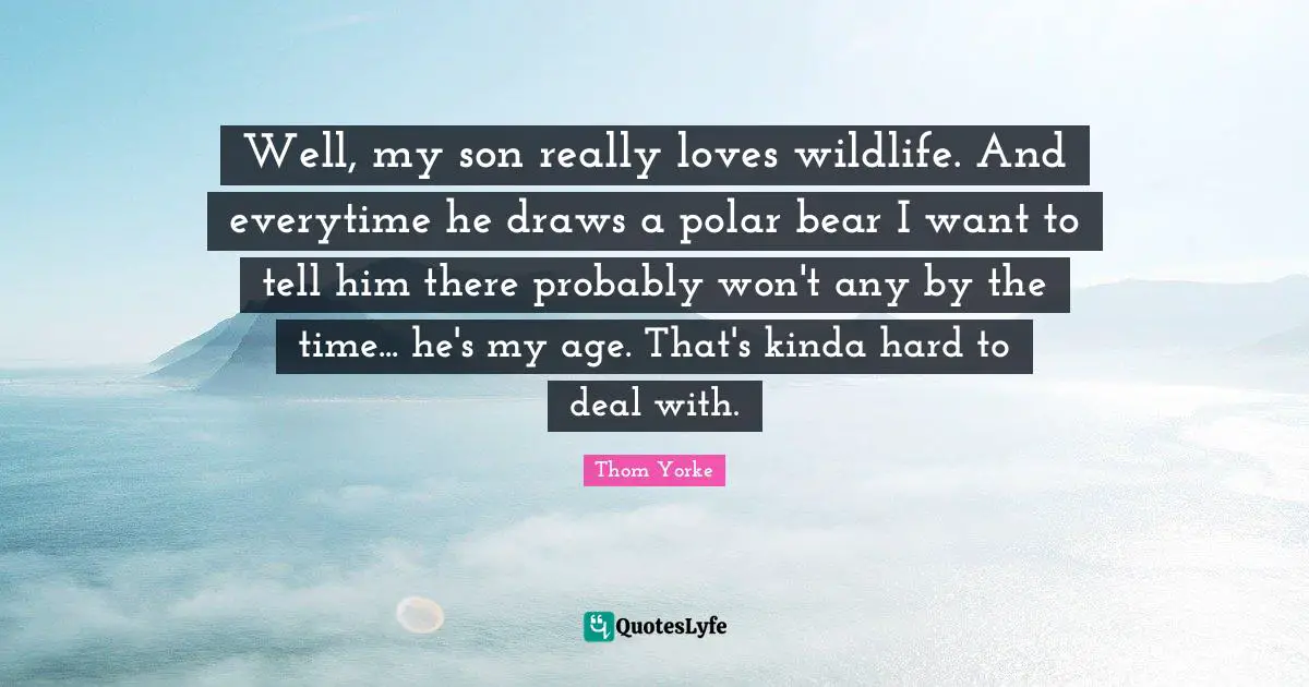 Well, my son really loves wildlife. And everytime he draws a polar bear I want to tell him there probably won't any by the time... he's my age. That's kinda hard to deal with.