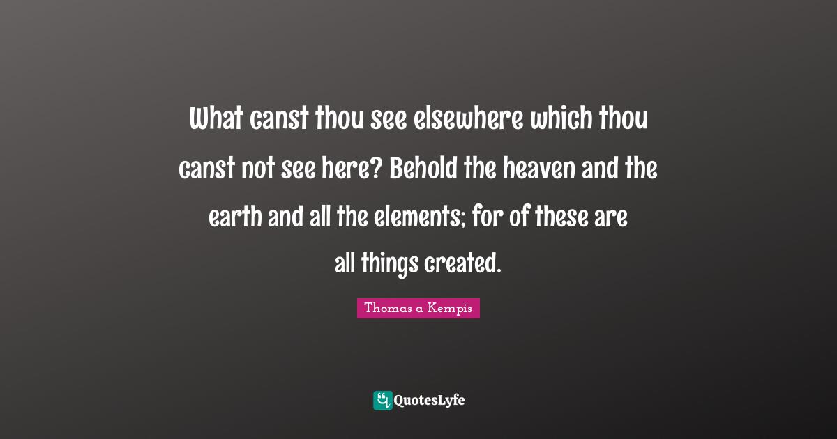 What canst thou see elsewhere which thou canst not see here? Behold the heaven and the earth and all the elements; for of these are all things created.