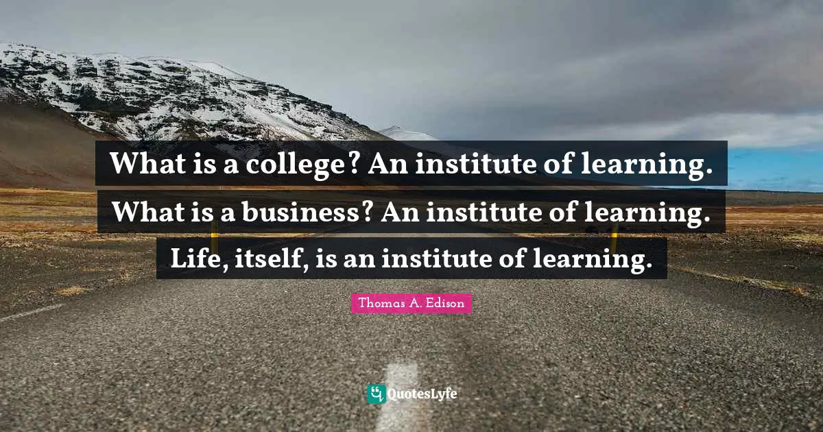 What is a college? An institute of learning. What is a business? An institute of learning. Life, itself, is an institute of learning.