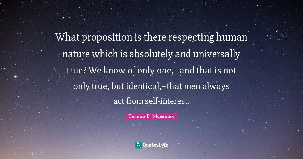 Thomas B. Macaulay Quotes: "What proposition is there respecting human nature which is absolutely and universally true? We know of only one,--and that is not only true, but identical,--that men always act from self-interest."