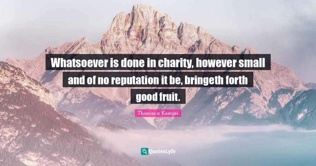 Whatsoever is done in charity, however small and of no reputation it be, bringeth forth good fruit.
