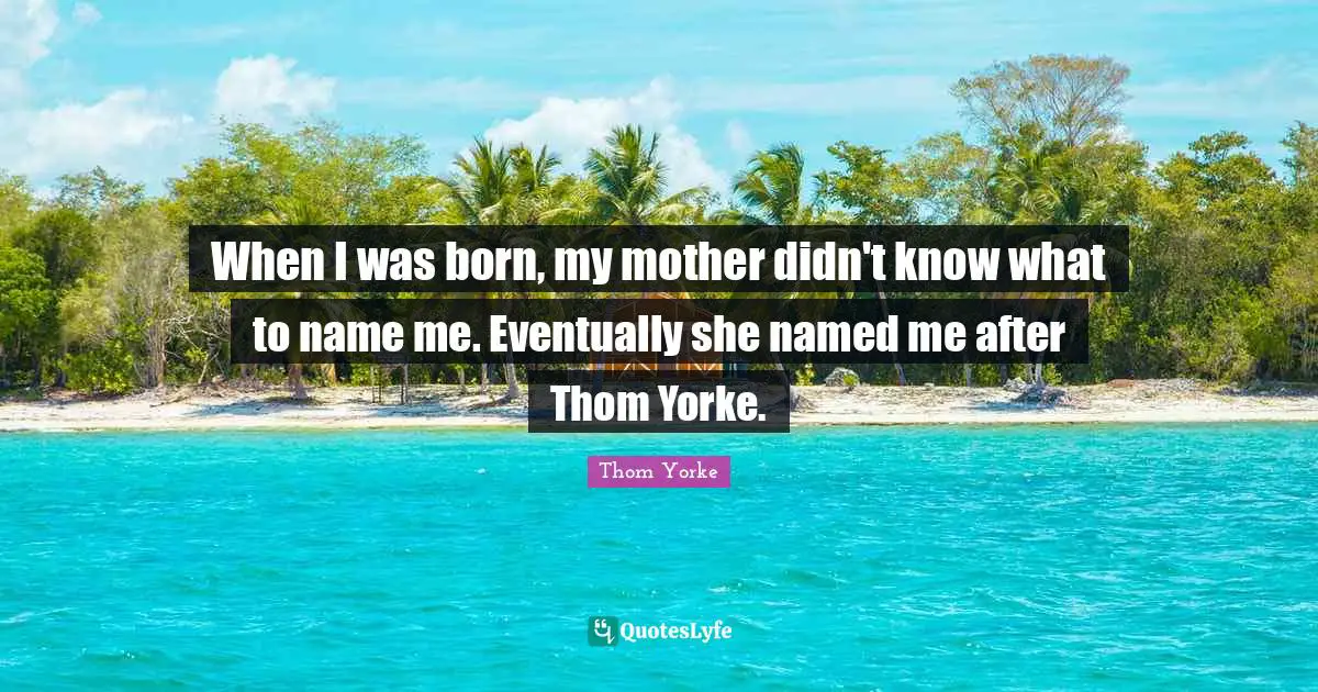 When I was born, my mother didn't know what to name me. Eventually she named me after Thom Yorke.