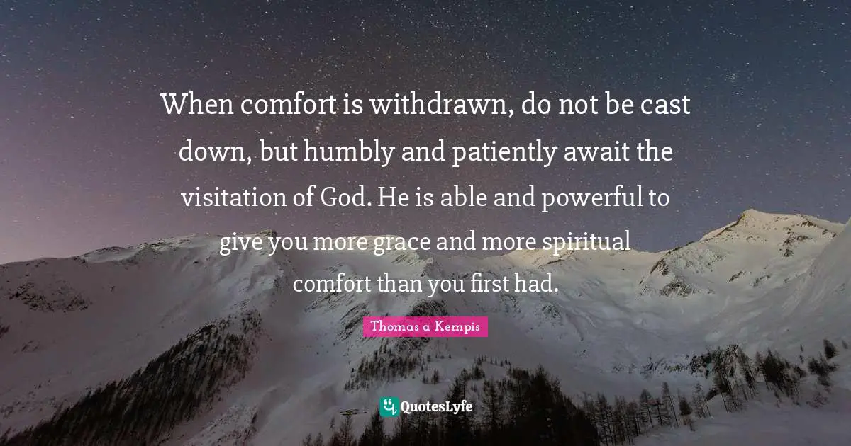 When comfort is withdrawn, do not be cast down, but humbly and patiently await the visitation of God. He is able and powerful to give you more grace and more spiritual comfort than you first had.