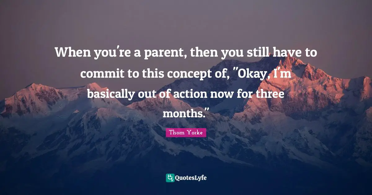 When you're a parent, then you still have to commit to this concept of, "Okay, I'm basically out of action now for three months."