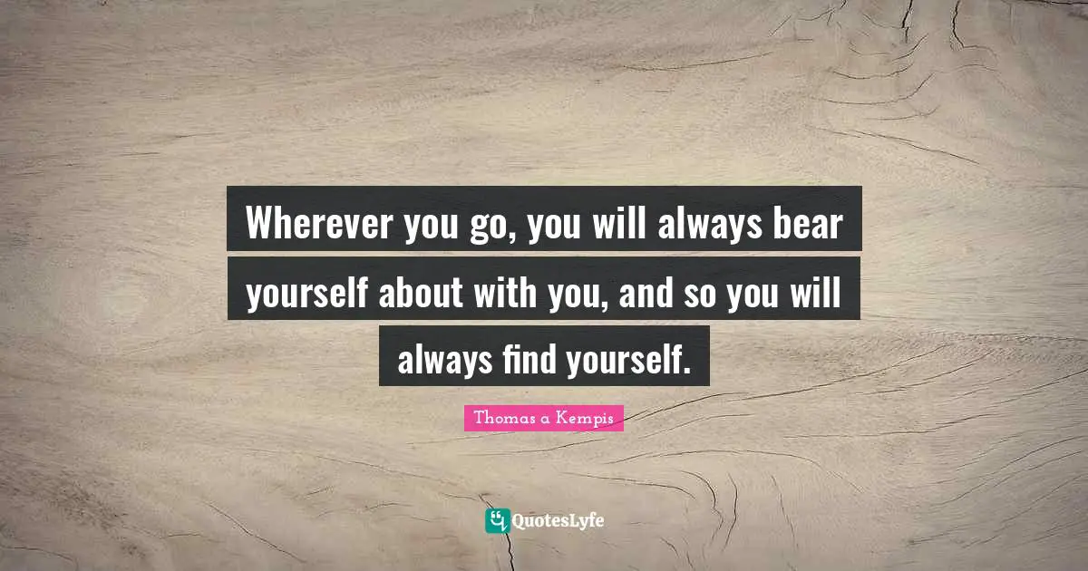 Wherever you go, you will always bear yourself about with you, and so you will always find yourself.