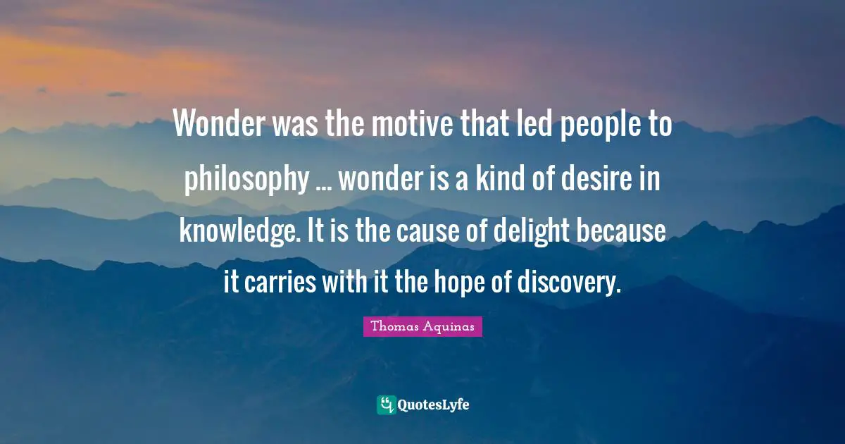 Wonder was the motive that led people to philosophy ... wonder is a kind of desire in knowledge. It is the cause of delight because it carries with it the hope of discovery.