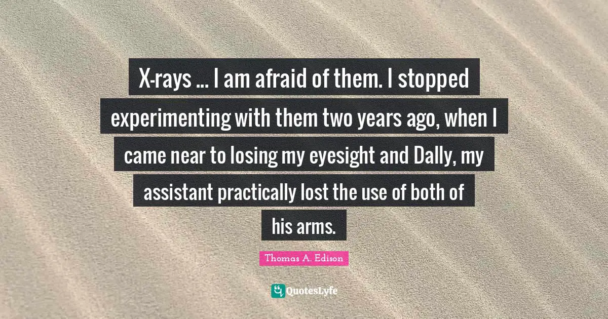 X-rays ... I am afraid of them. I stopped experimenting with them two years ago, when I came near to losing my eyesight and Dally, my assistant practically lost the use of both of his arms.