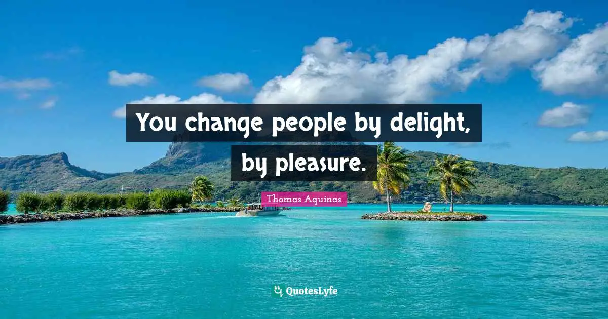 You change people by delight, by pleasure.