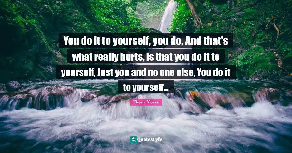 You do it to yourself, you do, And that's what really hurts, Is that you do it to yourself, Just you and no one else, You do it to yourself...