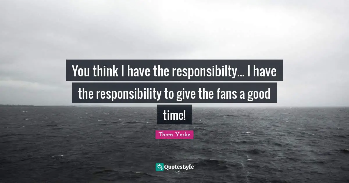 You think I have the responsibilty... I have the responsibility to give the fans a good time!