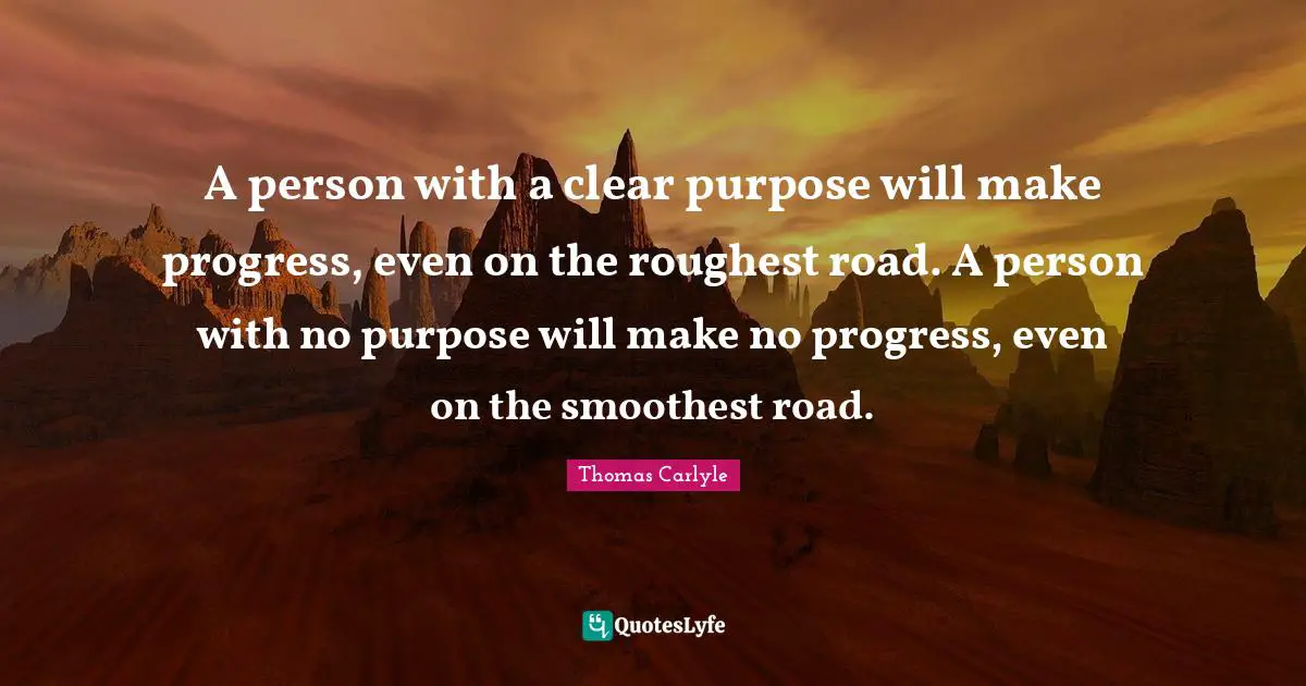 A person with a clear purpose will make progress, even on the roughest road. A person with no purpose will make no progress, even on the smoothest road.