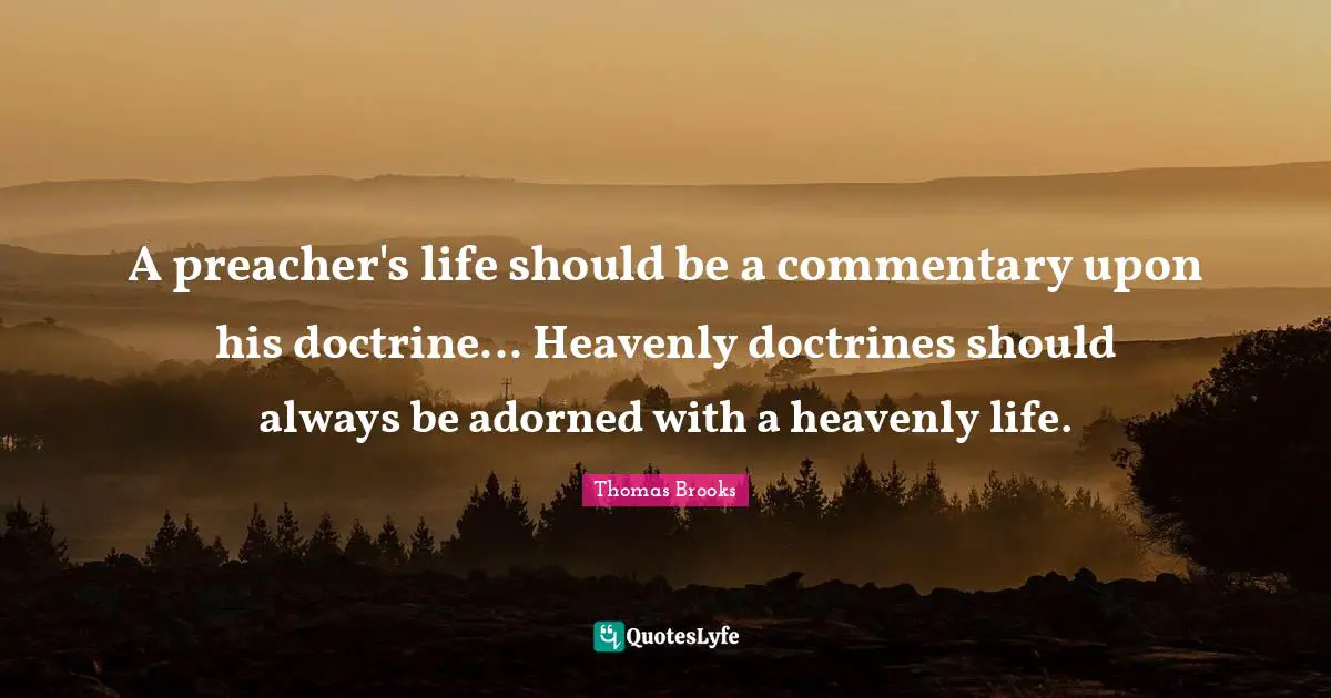 Thomas Brooks Quotes: "A preacher's life should be a commentary upon his doctrine... Heavenly doctrines should always be adorned with a heavenly life."