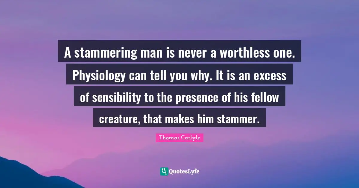 Stammering Quotes: "A stammering man is never a worthless one. Physiology can tell you why. It is an excess of sensibility to the presence of his fellow creature, that makes him stammer."